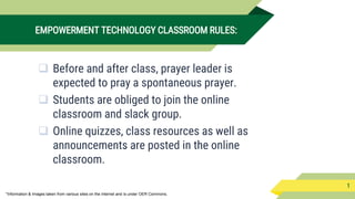 *Information & Images taken from various sites on the internet and is under OER Commons.
EMPOWERMENT TECHNOLOGY CLASSROOM RULES:
 Before and after class, prayer leader is
expected to pray a spontaneous prayer.
 Students are obliged to join the online
classroom and slack group.
 Online quizzes, class resources as well as
announcements are posted in the online
classroom.
1
 