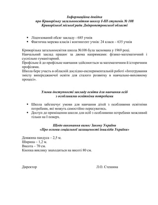 Інформаційна довідка
про Криворізьку загальноосвітню школу І-ІІІ ступенів № 108
Криворізької міської ради Дніпропетровської області
 Ліцензований обсяг закладу - 685 учнів
 Фактична мережа класів і контингент учнів: 24 класи – 635 учнів
Криворізька загальноосвітня школа №108 була заснована у 1969 році.
Навчальний заклад працює за двома напрямками: фізико-математичний і
суспільно гуманітарний.
Профільне й до профільне навчання здійснюється за математичним й історичним
профілями.
Школа бере участь в обласній дослідно-експериментальній роботі «Інтегрування
змісту випереджаючої освіти для сталого розвитку в навчально-виховному
процесі».
Умови доступності закладу освіти для навчання осіб
з особливими освітніми потребами
 Школа забезпечує умови для навчання дітей з особливими освітніми
потребами, які можуть самостійно пересуватись.
 Доступ до приміщення школи для осіб з особливими потребами можливий
тільки на І поверх.
Щодо виконання вимог Закону України
«Про основи соціальної захищеності інвалідів України»
Довжина пандуса – 2,5 м.
Ширина – 1,2 м.
Висота – 70 см.
Кнопка виклику знаходиться на висоті 80 см.
Директор Л.О. Стешина
 