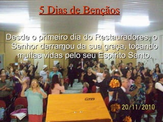 5 Dias de Bençãos Desde o primeiro dia do Restauradores, o Senhor derramou da sua graça, tocando muitas vidas pelo seu Espírito Santo. 