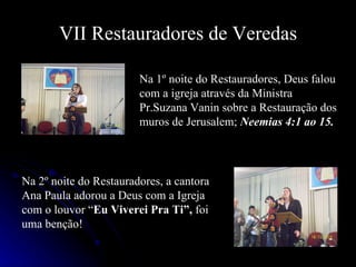 VII Restauradores de Veredas Na 1º noite do Restauradores, Deus falou com a igreja através da Ministra Pr.Suzana Vanin sobre a Restauração dos muros de Jerusalem;  Neemias 4:1 ao 15. Na 2º noite do Restauradores, a cantora Ana Paula adorou a Deus com a Igreja com o louvor “ Eu Viverei Pra Ti”,  foi uma benção! 