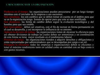 Perduran en el tiempo: las organizaciones pueden proyectarse por un largo tiempo 
mientras este el iniciador de la empresa o sus sucesores. 
Son complejas: los son cambios que se deben tomar en cuenta en el ámbito para que 
se en la organización tenga formas de operar para que esta se mas sostificada. 
Son dinámicas: las forma de cambio deben seguir la evolución tecnológica y del 
hombre para que sea estable. 
Son innovadoras: deben ser creativas, con el fin de recrear en forma permanente en 
el cual se desarrolla, y así incorporar la influencia de su entorno. 
Aplican la división de trabajo: las organizaciones tratan de alcanzar la eficiencia para 
así obtener divisiones de trabajo las cuales deben ser armoniosas y en coordinación 
de esta forma se tiene mejor resultado en el rendimiento laboral. 
Personas de rango: las organizaciones tienden a adquirir derechos y obligaciones y 
están representadas por administradores que se desempeñan por cargo o un rol. 
Persiguen la eficiencia: todas las empresas o organizaciones deben se eficientes y 
tener el máximo rendimiento tanto en calidad como en cantidad con un bajo costo o 
con gastos recursos. 
 