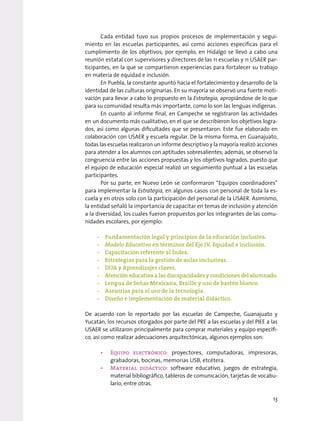 Cada entidad tuvo sus propios procesos de implementación y segui-
miento en las escuelas participantes, así como acciones específicas para el
cumplimiento de los objetivos; por ejemplo, en Hidalgo se llevó a cabo una
reunión estatal con supervisores y directores de las 11 escuelas y 11 USAER par-
ticipantes, en la que se compartieron experiencias para fortalecer su trabajo
en materia de equidad e inclusión.
En Puebla, la constante apuntó hacia el fortalecimiento y desarrollo de la
identidad de las culturas originarias. En su mayoría se observó una fuerte moti-
vación para llevar a cabo lo propuesto en la Estrategia, apropiándose de lo que
para su comunidad resulta más importante, como lo son las lenguas indígenas.
En cuanto al informe final, en Campeche se registraron las actividades
en un documento más cualitativo, en el que se describieron los objetivos logra-
dos, así como algunas dificultades que se presentaron. Este fue elaborado en
colaboración con USAER y escuela regular. De la misma forma, en Guanajuato,
todas las escuelas realizaron un informe descriptivo y la mayoría realizó acciones
para atender a los alumnos con aptitudes sobresalientes; además, se observó la
congruencia entre las acciones propuestas y los objetivos logrados, puesto que
el equipo de educación especial realizó un seguimiento puntual a las escuelas
participantes.
Por su parte, en Nuevo León se conformaron “Equipos coordinadores”
para implementar la Estrategia, en algunos casos con personal de toda la es-
cuela y en otros solo con la participación del personal de la USAER. Asimismo,
la entidad señaló la importancia de capacitar en temas de inclusión y atención
a la diversidad, los cuales fueron propuestos por los integrantes de las comu-
nidades escolares, por ejemplo:
-
- Fundamentación legal y principios de la educación inclusiva.
-
- Modelo Educativo en términos del Eje IV. Equidad e inclusión.
-
- Capacitación referente al Índex.
-
- Estrategias para la gestión de aulas inclusivas.
-
- DUA y Aprendizajes claves.
-
- Atención educativa a las discapacidades y condiciones del alumnado.
-
- Lengua de Señas Mexicana, Braille y uso de bastón blanco.
-
- Asesorías para el uso de la tecnología.
-
- Diseño e implementación de material didáctico.
De acuerdo con lo reportado por las escuelas de Campeche, Guanajuato y
Yucatán, los recursos otorgados por parte del PRE a las escuelas y del PIEE a las
USAER se utilizaron principalmente para comprar materiales y equipo específi-
co, así como realizar adecuaciones arquitectónicas, algunos ejemplos son:
• Equipo electrónico: proyectores, computadoras, impresoras,
grabadoras, bocinas, memorias USB, etcétera.
• Material didáctico: software educativo, juegos de estrategia,
material bibliográfico, tableros de comunicación, tarjetas de vocabu-
lario, entre otras.
13
 