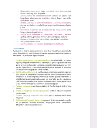 • Mobiliario adaptado para alumnos con discapacidad
motriz: mesas y sillas adaptadas.
• Adecuaciones en infraestructura: rampas de acceso con
barandales, adaptación de sanitarios, sistema Rogers para aislar
ruido, entre otras.
• Materiales para el mantenimiento de la escuela en general:
pintura, ventiladores, rotulación de juegos tradicionales en el patio
y más.
• Impresión de medios de información de fácil acceso como
lonas, reglamentos y trípticos.
• Juegos para fomentar el aprendizaje durante el recreo:
ajedrez, loterías, pirinolas, dominós, bloques lógicos, etcétera.
• Material de papelería: micas, hojas, marcadores, entre otros.
• Botiquines de curación.
• Adecuaciones a los espacios de los equipos de USAER.
Dificultades
Aun cuando se llevaron a cabo acciones en favor de la inclusión y en general hubo
buena disposición por parte de los participantes, se pudieron experimentar ciertas
dificultades. Las principales reportadas son:
1. Falta de organización y corresponsabilidad entre la USAER y la escuela
regular para poder implementar la Estrategia, ya que se sigue considerando
que la tarea es exclusiva del equipo de educación especial, puesto que ellos
son los especialistas y tienen la responsabilidad de atenderl al alumnado
con discapacidad o aptitudes sobresalientes.
2. Distribución del recurso, la cual tuvo que ver con dos cuestiones: por un
lado, que no se otorgó el presupuesto a todas las escuelas como se había
establecido al inicio del piloto, mismo que impidió que se desarrollara la
totalidad de las actividades planeadas; por otro lado, que los equipos de
USAER sentían que ellos eran quienes realizaban las acciones, pero el recur-
so era administrado por el personal de la escuela regular.
3. Falta de compromiso de algunos padres de familia durante todo el ciclo
escolar.
4. Escasa participación de los supervisores, tanto de educación especial
como regular.
5. Falta de tiempo y materiales educativos para la atención de los niños
indígenas.
6. Utilización de lenguaje incorrecto por parte de las comunidades escola-
res, por ejemplo: “alumnos inclusivos”, “lenguaje de señas”, “capacidades
diferentes”, “alumnos con barreras”.
14
 