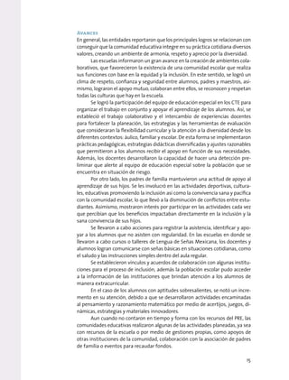 Avances
En general, las entidades reportaron que los principales logros se relacionan con
conseguir que la comunidad educativa integre en su práctica cotidiana diversos
valores, creando un ambiente de armonía, respeto y aprecio por la diversidad.
Las escuelas informaron un gran avance en la creación de ambientes cola-
borativos, que favorecieron la existencia de una comunidad escolar que realiza
sus funciones con base en la equidad y la inclusión. En este sentido, se logró un
clima de respeto, confianza y seguridad entre alumnos, padres y maestros, asi-
mismo, lograron el apoyo mutuo, colaboran entre ellos, se reconocen y respetan
todas las culturas que hay en la escuela.
Se logró la participación del equipo de educación especial en los CTE para
organizar el trabajo en conjunto y apoyar el aprendizaje de los alumnos. Así, se
estableció el trabajo colaborativo y el intercambio de experiencias docentes
para fortalecer la planeación, las estrategias y las herramientas de evaluación
que consideraran la flexibilidad curricular y la atención a la diversidad desde los
diferentes contextos: áulico, familiar y escolar. De esta forma se implementaron
prácticas pedagógicas, estrategias didácticas diversificadas y ajustes razonables
que permitieron a los alumnos recibir el apoyo en función de sus necesidades.
Además, los docentes desarrollaron la capacidad de hacer una detección pre-
liminar que alerte al equipo de educación especial sobre la población que se
encuentra en situación de riesgo.
Por otro lado, los padres de familia mantuvieron una actitud de apoyo al
aprendizaje de sus hijos. Se les involucró en las actividades deportivas, cultura-
les, educativas promoviendo la inclusión así como la convivencia sana y pacífica
con la comunidad escolar, lo que llevó a la disminución de conflictos entre estu-
diantes. Asimismo, mostraron interés por participar en las actividades cada vez
que percibían que los beneficios impactaban directamente en la inclusión y la
sana convivencia de sus hijos.
Se llevaron a cabo acciones para registrar la asistencia, identificar y apo-
yar a los alumnos que no asisten con regularidad. En las escuelas en donde se
llevaron a cabo cursos o talleres de Lengua de Señas Mexicana, los docentes y
alumnos logran comunicarse con señas básicas en situaciones cotidianas, como
el saludo y las instrucciones simples dentro del aula regular.
Se establecieron vínculos y acuerdos de colaboración con algunas institu-
ciones para el proceso de inclusión, además la población escolar pudo acceder
a la información de las instituciones que brindan atención a los alumnos de
manera extracurricular.
En el caso de los alumnos con aptitudes sobresalientes, se notó un incre-
mento en su atención, debido a que se desarrollaron actividades encaminadas
al pensamiento y razonamiento matemático por medio de acertijos, juegos, di-
námicas, estrategias y materiales innovadores.
Aun cuando no contaron en tiempo y forma con los recursos del PRE, las
comunidades educativas realizaron algunas de las actividades planeadas, ya sea
con recursos de la escuela o por medio de gestiones propias, como apoyos de
otras instituciones de la comunidad, colaboración con la asociación de padres
de familia o eventos para recaudar fondos.
15
 