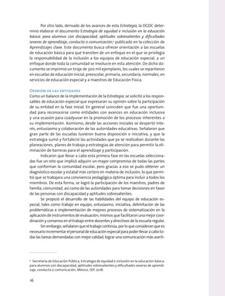 Por otro lado, derivado de los avances de esta Estrategia, la DGDC deter-
minó elaborar el documento Estrategia de equidad e inclusión en la educación
básica: para alumnos con discapacidad, aptitudes sobresalientes y dificultades
severas de aprendizaje, conducta o comunicación,5
publicado en la colección de
Aprendizajes clave. Este documento busca ofrecer orientación a las escuelas
de educación básica para que transiten de un enfoque en el que se privilegia
la responsabilidad de la inclusión a los equipos de educación especial, a un
enfoque donde toda la comunidad se involucre en esta atención. De dicho do-
cumento se imprimió un tiraje de 300 mil ejemplares, los cuales se repartieron
en escuelas de educación inicial, preescolar, primaria, secundaria, normales, en
servicios de educación especial y a maestros de Educación Física.
Opinión de las entidades
Como un balance de la implementación de la Estrategia, se solicitó a los respon-
sables de educación especial que expresaran su opinión sobre la participación
de su entidad en la fase inicial. En general coinciden que fue una oportuni-
dad para reconocerse como entidades con avances en educación inclusiva
y una ocasión para coadyuvar en la promoción de los procesos inherentes a
su implementación. Asimismo, desde las acciones iniciales se despertó inte-
rés, entusiasmo y colaboración de las autoridades educativas. Señalaron que
gran parte de las escuelas tuvieron buena disposición e iniciativa, y que la
estrategia sumó y fortaleció las actividades que ya se realizaban durante las
planeaciones, planes de trabajo y estrategias de atención para permitir la eli-
minación de barreras para el aprendizaje y participación.
Indicaron que llevar a cabo esta primera fase en las escuelas selecciona-
das fue un reto que implicó adquirir un mayor compromiso de todas las partes
que conforman la comunidad escolar, pero gracias a eso se pudo obtener un
diagnóstico escolar y estatal más certero en materia de inclusión, lo que permi-
tió que se trabajara una convivencia pedagógica óptima para incluir a todos los
miembros. De esta forma, se logró la participación de los maestros, padres de
familia, comunidad, así como de las autoridades para tomar decisiones en favor
de las personas con discapacidad y aptitudes sobresalientes.
Se propició el desarrollo de las habilidades del equipo de educación es-
pecial, tales como trabajo en equipo, entusiasmo, iniciativa, delimitación de las
problemáticas e implementación de mejores procesos de sistematización en la
aplicación de instrumentos de evaluación; mismos que facilitaron una mejor coor-
dinación y consenso en el trabajo entre docentes y directivos de la escuela regular.
Sin embargo, señalaron que el trabajo continúa, por lo que consideran que es
necesarioincrementarelpersonaldeeducaciónespecialparapoderllevaracaboto-
das las tareas demandadas con mejor calidad, lograr una comunicación más aserti-
5
Secretaría de Educación Pública, Estrategia de equidad e inclusión en la educación básica:
para alumnos con discapacidad, aptitudes sobresalientes y dificultades severas de aprendi-
zaje, conducta o comunicación, México, SEP, 2018.
16
 