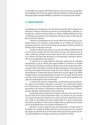 va, consolidar la vinculación interinstitucional, así como con servicios y asociaciones
delasociedadcivil;yfinalmente,seguirincidiendoentodoslosnivelesdeeducación
básica para lograr corresponsabilidad y compromiso en los procesos de inclusión.
V. Conclusiones
La Estrategia buscó coadyuvar en los esfuerzos que desde la SEP se realizan para
favorecer la atención educativa de alumnos con discapacidad y aptitudes so-
bresalientes, mediante el desarrollo de un trabajo multidisciplinario en el que
se reflexionaron y evaluaron las condiciones de cada escuela con el fin de esta-
blecer prácticas inclusivas.
Asimismo, la Estrategia procuró vincular todas las acciones que ya se rea-
lizaban dentro de las escuelas, enmarcándolas en un enfoque de inclusión y
proporcionando una serie de orientaciones que pudieran favorecer durante el
tránsito hacia la educación inclusiva.
También se observó que, contar con un plan de trabajo establecido desde
el inicio del ciclo escolar permitió sistematizar acciones en las dimensiones de
cultura, políticas y prácticas inclusivas para tener marcos de referencia común
en la atención educativa del alumnado con discapacidad y aptitudes sobresa-
lientes en los siguientes ciclos escolares.
En opinión de los responsables de educación especial de las entidades
participantes, lo que se necesita para lograr establecer y mantener un modelo
de inclusión dentro de las escuelas es mantener una comunicación clara, efecti-
va y pertinente entre todos los niveles de educación básica y evitar responsabi-
lizar solo a los equipos de educación especial. En este sentido, se necesita seguir
desarrollando un compromiso total por parte de la escuela regular y la USAER,
estableciendo la corresponsabilidad, pues todos forman parte del proceso de
inclusión y cada miembro de la escuela cumple con una función específica para
lograr los aprendizajes de todo el alumnado.
Es importante continuar capacitando y sensibilizando permanentemen-
te a todas las autoridades educativas y escolares; crear condiciones óptimas
de infraestructura, así como proveer de materiales educativos y bibliográficos
pertinentes a los maestros, enfocados en la atención de los alumnos con disca-
pacidad, aptitudes sobresalientes y otras condiciones.
Resulta adecuado considerar que el Índex y el DUA, son herramientas úti-
les para todas las escuelas de educación básica, no solo para las que cuentan
con equipos de educación especial. Por lo que es de suma importancia involu-
crar a toda la comunidad como parte fundamental en la toma de decisiones
educativas y establecer mecanismos de seguimiento y evaluación permanente
para el acompañamiento a las escuelas mediante los CTE.
Además, uno de los aspectos que más favorecieron al implementar la
Estrategia, fue el papel de la figura directiva de la escuela, pues sin su lideraz-
go y apoyo, los miembros de la comunidad escolar pocas veces pueden asumir
su responsabilidad en el trabajo conjunto para beneficio de todos.
17
 
