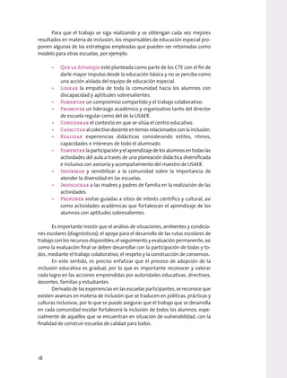 Para que el trabajo se siga realizando y se obtengan cada vez mejores
resultados en materia de inclusión, los responsables de educación especial pro-
ponen algunas de las estrategias empleadas que pueden ser retomadas como
modelo para otras escuelas, por ejemplo:
• Que la Estrategia esté planteada como parte de los CTE con el fin de
darle mayor impulso desde la educación básica y no se perciba como
una acción aislada del equipo de educación especial.
• Lograr la empatía de toda la comunidad hacia los alumnos con
discapacidad y aptitudes sobresalientes.
• Fomentar un compromiso compartido y el trabajo colaborativo.
• Promover un liderazgo académico y organizativo tanto del director
de escuela regular como del de la USAER.
• Considerar el contexto en que se sitúa el centro educativo.
• Capacitar alcolectivodocenteentemasrelacionadosconlainclusión.
• Realizar experiencias didácticas considerando estilos, ritmos,
capacidades e intereses de todo el alumnado.
• Fomentarlaparticipaciónyelaprendizajedelosalumnosentodaslas
actividades del aula a través de una planeación didáctica diversificada
e inclusiva con asesoría y acompañamiento del maestro de USAER.
• Informar y sensibilizar a la comunidad sobre la importancia de
atender la diversidad en las escuelas.
• Involucrar a las madres y padres de familia en la realización de las
actividades.
• Proponer visitas guiadas a sitios de interés científico y cultural, así
como actividades académicas que fortalezcan el aprendizaje de los
alumnos con aptitudes sobresalientes.
Es importante insistir que el análisis de situaciones, ambientes y condicio-
nes escolares (diagnósticos); el apoyo para el desarrollo de las rutas escolares de
trabajo con los recursos disponibles; el seguimiento y evaluación permanente; así
como la evaluación final se deben desarrollar con la participación de todas y to-
dos, mediante el trabajo colaborativo, el respeto y la construcción de consensos.
En este sentido, es preciso enfatizar que el proceso de adopción de la
inclusión educativa es gradual, por lo que es importante reconocer y valorar
cada logro en las acciones emprendidas por autoridades educativas, directivos,
docentes, familias y estudiantes.
Derivado de las experiencias en las escuelas participantes, se reconoce que
existen avances en materia de inclusión que se traducen en políticas, prácticas y
culturas inclusivas, por lo que se puede asegurar que el trabajo que se desarrolla
en cada comunidad escolar fortalecerá la inclusión de todos los alumnos, espe-
cialmente de aquellos que se encuentran en situación de vulnerabilidad, con la
finalidad de construir escuelas de calidad para todos.
18
 