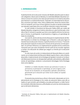 I. INTRODUCCIÓN
El planteamiento de la educación inclusiva del Modelo educativo para la educa-
ción obligatoria. Educar para la libertad y la creatividad (Modelo Educativo) con-
siste en conocer los avances a los retos que permanecen en el sistema educativo
para favorecer su autotransformación, responder a la diversidad de los educan-
dos y reconocer que todos, niñas, niños y adolescentes, tienen los mismos dere-
chos sin excepción, por lo que se busca generar escuelas en donde la diversidad
sea valorada y apreciada como una condición inherente a todo el alumnado.
En este sentido, la Secretaría de Educación Pública (SEP), por medio del
Modelo Educativo, reorganiza el sistema educativo en 5 ejes transversales, entre
ellos el Eje IV. Inclusión y equidad; que tiene como objetivo eliminar las barreras
para el acceso, la participación, la permanencia, el egreso y el aprendizaje de
todos los estudiantes.
Con este fin, dentro del documento Ruta para la implementación del Mo-
delo Educativo se señalan las estrategias que se llevarán a cabo para lograr el
tránsito hacia la educación inclusiva,1
específicamente en el inciso a “Transición
de la educación especial a la educación inclusiva de las personas con discapaci-
dad”, el cual hace referencia a la implementación paulatina de las condiciones
necesarias para que estos estudiantes formen parte de las escuelas regulares
y reciban una educación de calidad que asegure su tránsito por la educación
obligatoria.
En este marco de acción, la Subsecretaría de Educación Básica en coordi-
nación con la Subsecretaría de Educación Media Superior llevó a cabo el diseño,
desarrollo e implementación de la Estrategia de Equidad e Inclusión en la Educa-
ción Básica para alumnos con discapacidad, aptitudes sobresalientes y dificultades
severas de aprendizaje, conducta o comunicación (Estrategia). Dicha Estrategia
tiene como objetivo:
Establecer un modelo educativo inclusivo que promueva el acceso, la
permanencia, la participación, el aprendizaje, así como el egreso y certi-
ficación de los estudiantes con discapacidad y aptitudes sobresalientes,
garantizando que la educación que reciban sea de calidad, con equidad
para la vida.
El presente documento busca ofrecer información relacionada con la im-
plementación de la Estrategia en los niveles de educación básica; para ello se
explica en qué consistió, qué entidades y escuelas participaron, y cuáles fueron
los resultados obtenidos (avances y dificultades); así como las recomendaciones
que se derivaron del proceso.
1
Secretaría de Educación Pública, Ruta para la implementación del Modelo Educativo,
México, SEP, 2017.
3
 