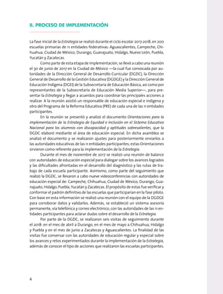 II. PROCESO DE IMPLEMENTACIÓN
La fase inicial de la Estrategia se realizó durante el ciclo escolar 2017-2018, en 200
escuelas primarias de 11 entidades federativas: Aguascalientes, Campeche, Chi-
huahua, Ciudad de México, Durango, Guanajuato, Hidalgo, Nuevo León, Puebla,
Yucatán y Zacatecas.
Como parte de esta etapa de implementación, se llevó a cabo una reunión
el 30 de junio de 2017 en la Ciudad de México —la cual fue convocada por au-
toridades de la Dirección General de Desarrollo Curricular (DGDC), la Dirección
General de Desarrollo de la Gestión Educativa (DGDGE) y la Dirección General de
Educación Indígena (DGEI) de la Subsecretaría de Educación Básica, así como por
representantes de la Subsecretaría de Educación Media Superior—, para pre-
sentar la Estrategia y llegar a acuerdos para coordinar las principales acciones a
realizar. A la reunión asistió un responsable de educación especial e indígena y
otro del Programa de la Reforma Educativa (PRE) de cada una de las 11 entidades
participantes.
En la reunión se presentó y analizó el documento Orientaciones para la
implementación de la Estrategia de Equidad e Inclusión en el Sistema Educativo
Nacional para los alumnos con discapacidad y aptitudes sobresalientes, que la
DGDC elaboró mediante el área de educación especial. En dicha asamblea se
analizó el documento y se realizaron ajustes para posteriormente enviarlos a
las autoridades educativas de las 11 entidades participantes; estas Orientaciones
sirvieron como referente para la implementación de la Estrategia.
Durante el mes de noviembre de 2017 se realizó una reunión de balance
con autoridades de educación especial para dialogar sobre los avances logrados
y las dificultades afrontadas en el desarrollo del diagnóstico y las rutas de tra-
bajo de cada escuela participante. Asimismo, como parte del seguimiento que
realizó la DGDC, se llevaron a cabo nueve videoconferencias con autoridades de
educación especial de: Campeche, Chihuahua, Ciudad de México, Durango, Gua-
najuato, Hidalgo, Puebla, Yucatán y Zacatecas. El propósito de estas fue verificar y
conformar el padrón definitivo de las escuelas que participarían en la fase piloto.
Con base en esta información se realizó una reunión con el equipo de la DGDGE
para corroborar datos y validarlos. Además, se estableció un sistema asesoría
permanente, vía telefónica y correo electrónico, con las autoridades de las 11 en-
tidades participantes para aclarar dudas sobre el desarrollo de la Estrategia.
Por parte de la DGDC, se realizaron seis visitas de seguimiento durante
el 2018: en el mes de abril a Durango, en el mes de mayo a Chihuahua, Hidalgo
y Puebla y en el mes de junio a Zacatecas y Aguascalientes. La finalidad de las
visitas fue conversar con las autoridades de educación regular y especial sobre
los avances y retos experimentados durante la implementación de la Estrategia,
además de conocer el tipo de acciones que realizaron las escuelas participantes.
4
 