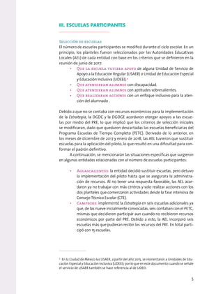 III. ESCUELAS PARTICIPANTES
Selección de escuelas
El número de escuelas participantes se modificó durante el ciclo escolar. En un
principio, los planteles fueron seleccionados por las Autoridades Educativas
Locales (AEL) de cada entidad con base en los criterios que se definieron en la
reunión de junio de 2017:
• Que la escuela tuviera apoyo de alguna Unidad de Servicio de
Apoyo a la Educación Regular (USAER) o Unidad de Educación Especial
y Educación Inclusiva (UDEEI).2
• Que atendieran alumnos con discapacidad.
• Que atendieran alumnos con aptitudes sobresalientes.
• Que realizaran acciones con un enfoque inclusivo para la aten-
ción del alumnado .
Debido a que no se contaba con recursos económicos para la implementación
de la Estrategia, la DGDC y la DGDGE acordaron otorgar apoyos a las escue-
las por medio del PRE, lo que implicó que los criterios de selección iniciales
se modificaran, dado que quedaron descartadas las escuelas beneficiarias del
Programa Escuelas de Tiempo Completo (PETC). Derivado de lo anterior, en
los meses de diciembre de 2017 y enero de 2018, las AEL tuvieron que sustituir
escuelas para la aplicación del piloto, lo que resultó en una dificultad para con-
formar el padrón definitivo.
A continuación, se mencionarán las situaciones específicas que surgieron
en algunas entidades relacionadas con el número de escuelas participantes:
• Aguascalientes: la entidad decidió sustituir escuelas, pero detuvo
la implementación del piloto hasta que se asegurara la administra-
ción de recursos. Al no tener una respuesta favorable, las AEL acor-
daron ya no trabajar con más centros y solo realizar acciones con los
dos planteles que comenzaron actividades desde la fase intensiva de
Consejo Técnico Escolar (CTE).
• Campeche: implementó la Estrategia en seis escuelas adicionales ya
que, de las nueve inicialmente convocadas, seis contaban con el PETC,
mismas que decidieron participar aun cuando no recibieron recursos
económicos por parte del PRE. Debido a esto, la AEL incorporó seis
escuelas más que pudieran recibir los recursos del PRE. En total parti-
cipó con 15 escuelas.
2
En la Ciudad de México las USAER, a partir del año 2015, se reorientaron a Unidades de Edu-
cación Especial y Educación Inclusiva (UDEEI); por lo que en este documento cuando se señale
el servicio de USAER también se hace referencia al de UDEEI.
5
 