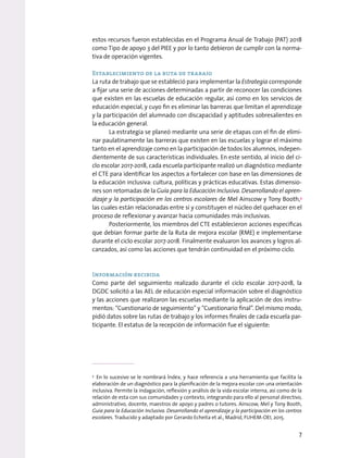 estos recursos fueron establecidas en el Programa Anual de Trabajo (PAT) 2018
como Tipo de apoyo 3 del PIEE y por lo tanto debieron de cumplir con la norma-
tiva de operación vigentes.
Establecimiento de la ruta de trabajo
La ruta de trabajo que se estableció para implementar la Estrategia corresponde
a fijar una serie de acciones determinadas a partir de reconocer las condiciones
que existen en las escuelas de educación regular, así como en los servicios de
educación especial, y cuyo fin es eliminar las barreras que limitan el aprendizaje
y la participación del alumnado con discapacidad y aptitudes sobresalientes en
la educación general.
La estrategia se planeó mediante una serie de etapas con el fin de elimi-
nar paulatinamente las barreras que existen en las escuelas y lograr el máximo
tanto en el aprendizaje como en la participación de todos los alumnos, indepen-
dientemente de sus características individuales. En este sentido, al inicio del ci-
clo escolar 2017-2018, cada escuela participante realizó un diagnóstico mediante
el CTE para identificar los aspectos a fortalecer con base en las dimensiones de
la educación inclusiva: cultura, políticas y prácticas educativas. Estas dimensio-
nes son retomadas de la Guía para la Educación Inclusiva. Desarrollando el apren-
dizaje y la participación en los centros escolares de Mel Ainscow y Tony Booth,3
las cuales están relacionadas entre sí y constituyen el núcleo del quehacer en el
proceso de reflexionar y avanzar hacia comunidades más inclusivas.
Posteriormente, los miembros del CTE establecieron acciones específicas
que debían formar parte de la Ruta de mejora escolar (RME) e implementarse
durante el ciclo escolar 2017-2018. Finalmente evaluaron los avances y logros al-
canzados, así como las acciones que tendrán continuidad en el próximo ciclo.
Información recibida
Como parte del seguimiento realizado durante el ciclo escolar 2017-2018, la
DGDC solicitó a las AEL de educación especial información sobre el diagnóstico
y las acciones que realizaron las escuelas mediante la aplicación de dos instru-
mentos: “Cuestionario de seguimiento” y “Cuestionario final”. Del mismo modo,
pidió datos sobre las rutas de trabajo y los informes finales de cada escuela par-
ticipante. El estatus de la recepción de información fue el siguiente:
3
En lo sucesivo se le nombrará Índex, y hace referencia a una herramienta que facilita la
elaboración de un diagnóstico para la planificación de la mejora escolar con una orientación
inclusiva. Permite la indagación, reflexión y análisis de la vida escolar interna, así como de la
relación de esta con sus comunidades y contexto, integrando para ello al personal directivo,
administrativo, docente, maestros de apoyo y padres o tutores. Ainscow, Mel y Tony Booth,
Guía para la Educación Inclusiva. Desarrollando el aprendizaje y la participación en los centros
escolares. Traducido y adaptado por Gerardo Echeita et al., Madrid, FUHEM-OEI, 2015.
7
 