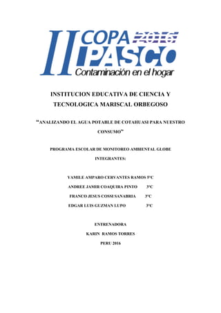 INSTITUCION EDUCATIVA DE CIENCIA Y
TECNOLOGICA MARISCAL ORBEGOSO
“ANALIZANDO EL AGUA POTABLE DE COTAHUASI PARA NUESTRO
CONSUMO”
PROGRAMA ESCOLAR DE MONITOREO AMBIENTAL GLOBE
INTEGRANTES:
YAMILE AMPARO CERVANTES RAMOS 5°C
ANDREE JAMIR COAQUIRA PINTO 3°C
FRANCO JESUS COSSI SANABRIA 3°C
EDGAR LUIS GUZMAN LUPO 3°C
ENTRENADORA
KARIN RAMOS TORRES
PERU 2016
 