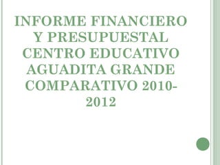 INFORME FINANCIERO
   Y PRESUPUESTAL
 CENTRO EDUCATIVO
  AGUADITA GRANDE
 COMPARATIVO 2010-
         2012
 
