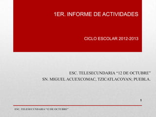 1ER. INFORME DE ACTIVIDADES



                                            CICLO ESCOLAR 2012-2013




                                      ESC. TELESECUNDARIA “12 DE OCTUBRE”
                  SN. MIGUEL ACUEXCOMAC, TZICATLACOYAN; PUEBLA.




                                                                      1


ESC. TELESECUNDARIA “12 DE OCTUBRE”
 