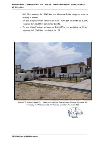 INFORME TÉCNICO: EVALUACIÓN ESTRUCTURAL DE LAS EDIFICACIONES DEL PUESTO DE SALUD
MOTUPILLO (I-2)
ESPECIALIDAD DE ESTRUCTURAS
de 2.09m; ventanas de 1.29x0.50m, con alfeizar de 2.09m; sin juntas entre los
muros y el alfeizar.
- En todo el eje E existen ventanas de 1.50x1.40m, con un alfeizar de 1.22m.;
ventanas de 1.19x0.50m, con alfeizar de 2.10.
- En todo el eje F existen ventanas de 2.00x0.95m, con un alfeizar de 1.23m.;
ventanas de 2.70x0.56m, con alfeizar de 1.32.
Figura N° 5: Módulo 1 (ejes E, F y 11) está conformado por: Sala de Espera, Admisión, Oficina del SIS,
Farmacia y SS. HH, Botadero, SS. HH Pacientes y, Control y Prevención TBC.
 