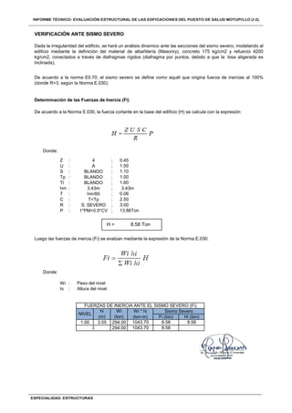 Donde:
Z : ;
U : ;
S : ;
Tp : ;
Tl : ;
hm : ;
T : ;
C : ;
R : ;
P : ;
Donde:
Wi :
hi :
VERIFICACIÓN ANTE SISMO SEVERO
Dada la irregularidad del edificio, se hará un análisis dinamico ante las secciones del sismo severo, modelando al
edificio mediante la definición del material de albañilería (Masonry), concreto 175 kg/cm2 y refuerzo 4200
kg/cm2, conectados a través de diafragmas rígidos (diafragma por puntos, debido a que la losa aligerada es
inclinada).
De acuerdo a la norma E0.70, el sismo severo se define como aquél que origina fuerza de inercias al 100%
(donde R=3, según la Norma E.030).
Determinación de las Fuerzas de Inercia (Fi)
De acuerdo a la Norma E.030, la fuerza cortante en la base del edificio (H) se calcula con la expresión:
4 0.45
BLANDO 1.60
3.43m 3.43m
hm/60 0.06
A 1.50
BLANDO 1.10
BLANDO 1.00
H = 8.58 Ton
Luego las fuerzas de inercia (Fi) se evalúan mediante la expresión de la Norma E.030:
Peso del nivel
Altura del nivel
T<Tp 2.50
S. SEVERO 3.00
1*PM+0.5*CV 13.86Ton
NIVEL
hi
(m)
Wi
(ton)
Wi * hi
(ton-m)
Sismo Severo
Fi (ton) Hi (ton)
Σ 294.00 1043.70 8.58
1.00 3.55 294.00 1043.70 8.58 8.58
FUERZAS DE INERCIA ANTE EL SISMO SEVERO (Fi)
 