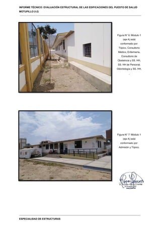 INFORME TÉCNICO: EVALUACIÓN ESTRUCTURAL DE LAS EDIFICACIONES DEL PUESTO DE SALUD
MOTUPILLO (I-2)
ESPECIALIDAD DE ESTRUCTURAS
Figura N° 6: Módulo 1
(eje A) está
conformado por:
Tópico, Consultorio
Médico, Enfermería,
Consultorio de
Obstetricia y SS. HH,
SS. HH de Personal,
Odontología y SS. HH.
.
Figura N° 7: Módulo 1
(eje A) está
conformado por:
Admisión y Tópico.
 