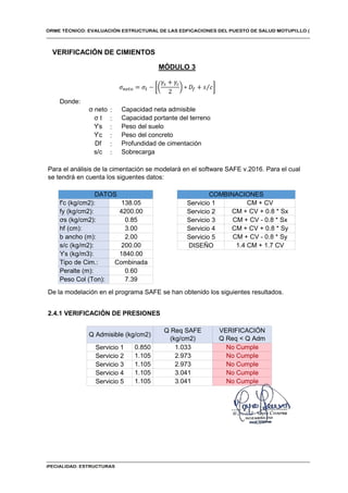 Donde:
:
:
:
:
:
:
VERIFICACIÓN
Q Req < Q Adm
No Cumple
No Cumple
No Cumple
No Cumple
No Cumple
1.105
1.105
1.105
Q Req SAFE
(kg/cm2)
1.033
2.973
2.973
3.041
3.041
MÓDULO 3
2.4.1 VERIFICACIÓN DE PRESIONES
CM + CV
CM + CV + 0.8 * Sx
CM + CV - 0.8 * Sx
CM + CV + 0.8 * Sy
CM + CV - 0.8 * Sy
1.4 CM + 1.7 CV
Servicio 1
Servicio 2
Servicio 3
Servicio 4
Servicio 5
DISEÑO
b ancho (m): 2.00
De la modelación en el programa SAFE se han obtenido los siguientes resultados.
σs (kg/cm2): 0.85
hf (cm): 3.00
s/c (kg/m2): 200.00
ϒs (kg/m3): 1840.00
Servicio 1
Servicio 2
Peso Col (Ton):
Servicio 3
Servicio 4
Servicio 5
Q Admisible (kg/cm2)
0.850
1.105
Tipo de Cim.: Combinada
0.60
Peralte (m):
7.39
s/c Sobrecarga
Para el análisis de la cimentación se modelará en el software SAFE v.2016. Para el cual
se tendrá en cuenta los siguentes datos:
f'c (kg/cm2): 138.05
fy (kg/cm2): 4200.00
DATOS COMBINACIONES
σ neto Capacidad neta admisible
Capacidad portante del terreno
σ t
ϒs Peso del suelo
ϒc Peso del concreto
Df Profundidad de cimentación
VERIFICACIÓN DE CIMIENTOS
𝜎 = 𝜎 −
𝛾 + 𝛾
2
∗ 𝐷 + 𝑠 𝑐
⁄
 