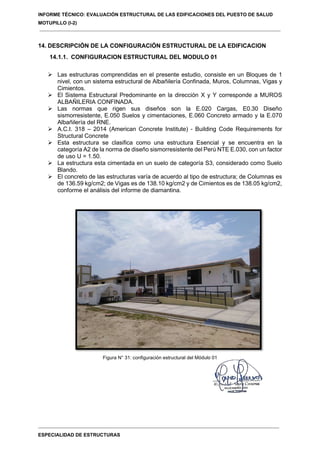 INFORME TÉCNICO: EVALUACIÓN ESTRUCTURAL DE LAS EDIFICACIONES DEL PUESTO DE SALUD
MOTUPILLO (I-2)
ESPECIALIDAD DE ESTRUCTURAS
14. DESCRIPCIÓN DE LA CONFIGURACIÓN ESTRUCTURAL DE LA EDIFICACION
14.1.1. CONFIGURACION ESTRUCTURAL DEL MODULO 01
 Las estructuras comprendidas en el presente estudio, consiste en un Bloques de 1
nivel, con un sistema estructural de Albañilería Confinada, Muros, Columnas, Vigas y
Cimientos.
 El Sistema Estructural Predominante en la dirección X y Y corresponde a MUROS
ALBAÑILERIA CONFINADA.
 Las normas que rigen sus diseños son la E.020 Cargas, E0.30 Diseño
sismorresistente, E.050 Suelos y cimentaciones, E.060 Concreto armado y la E.070
Albañilería del RNE.
 A.C.I. 318 – 2014 (American Concrete Institute) - Building Code Requirements for
Structural Concrete
 Esta estructura se clasifica como una estructura Esencial y se encuentra en la
categoría A2 de la norma de diseño sismorresistente del Perú NTE E.030, con un factor
de uso U = 1.50.
 La estructura esta cimentada en un suelo de categoría S3, considerado como Suelo
Blando.
 El concreto de las estructuras varía de acuerdo al tipo de estructura; de Columnas es
de 136.59 kg/cm2; de Vigas es de 138.10 kg/cm2 y de Cimientos es de 138.05 kg/cm2,
conforme el análisis del informe de diamantina.
Figura N° 31: configuración estructural del Módulo 01
 