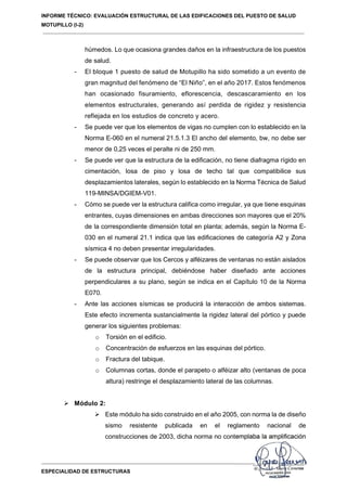 INFORME TÉCNICO: EVALUACIÓN ESTRUCTURAL DE LAS EDIFICACIONES DEL PUESTO DE SALUD
MOTUPILLO (I-2)
ESPECIALIDAD DE ESTRUCTURAS
húmedos. Lo que ocasiona grandes daños en la infraestructura de los puestos
de salud.
- El bloque 1 puesto de salud de Motupillo ha sido sometido a un evento de
gran magnitud del fenómeno de “El Niño”, en el año 2017. Estos fenómenos
han ocasionado fisuramiento, eflorescencia, descascaramiento en los
elementos estructurales, generando así perdida de rigidez y resistencia
reflejada en los estudios de concreto y acero.
- Se puede ver que los elementos de vigas no cumplen con lo establecido en la
Norma E-060 en el numeral 21.5.1.3 El ancho del elemento, bw, no debe ser
menor de 0,25 veces el peralte ni de 250 mm.
- Se puede ver que la estructura de la edificación, no tiene diafragma rígido en
cimentación, losa de piso y losa de techo tal que compatibilice sus
desplazamientos laterales, según lo establecido en la Norma Técnica de Salud
119-MINSA/DGIEM-V01.
- Cómo se puede ver la estructura califica como irregular, ya que tiene esquinas
entrantes, cuyas dimensiones en ambas direcciones son mayores que el 20%
de la correspondiente dimensión total en planta; además, según la Norma E-
030 en el numeral 21.1 indica que las edificaciones de categoría A2 y Zona
sísmica 4 no deben presentar irregularidades.
- Se puede observar que los Cercos y alféizares de ventanas no están aislados
de la estructura principal, debiéndose haber diseñado ante acciones
perpendiculares a su plano, según se indica en el Capítulo 10 de la Norma
E070.
- Ante las acciones sísmicas se producirá la interacción de ambos sistemas.
Este efecto incrementa sustancialmente la rigidez lateral del pórtico y puede
generar los siguientes problemas:
o Torsión en el edificio.
o Concentración de esfuerzos en las esquinas del pórtico.
o Fractura del tabique.
o Columnas cortas, donde el parapeto o alféizar alto (ventanas de poca
altura) restringe el desplazamiento lateral de las columnas.
 Módulo 2:
 Este módulo ha sido construido en el año 2005, con norma la de diseño
sismo resistente publicada en el reglamento nacional de
construcciones de 2003, dicha norma no contemplaba la amplificación
 