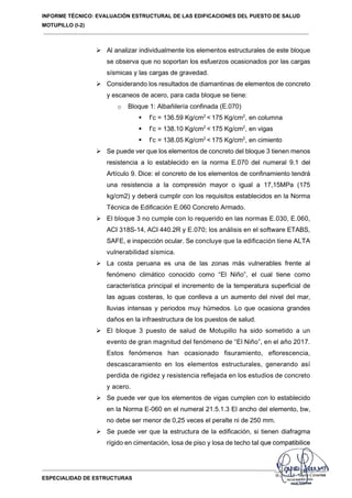 INFORME TÉCNICO: EVALUACIÓN ESTRUCTURAL DE LAS EDIFICACIONES DEL PUESTO DE SALUD
MOTUPILLO (I-2)
ESPECIALIDAD DE ESTRUCTURAS
 Al analizar individualmente los elementos estructurales de este bloque
se observa que no soportan los esfuerzos ocasionados por las cargas
sísmicas y las cargas de gravedad.
 Considerando los resultados de diamantinas de elementos de concreto
y escaneos de acero, para cada bloque se tiene:
o Bloque 1: Albañilería confinada (E.070)
 f’c = 136.59 Kg/cm2
< 175 Kg/cm2
, en columna
 f’c = 138.10 Kg/cm2
< 175 Kg/cm2
, en vigas
 f’c = 138.05 Kg/cm2
< 175 Kg/cm2
, en cimiento
 Se puede ver que los elementos de concreto del bloque 3 tienen menos
resistencia a lo establecido en la norma E.070 del numeral 9.1 del
Artículo 9. Dice: el concreto de los elementos de confinamiento tendrá
una resistencia a la compresión mayor o igual a 17,15MPa (175
kg/cm2) y deberá cumplir con los requisitos establecidos en la Norma
Técnica de Edificación E.060 Concreto Armado.
 El bloque 3 no cumple con lo requerido en las normas E.030, E.060,
ACI 318S-14, ACI 440.2R y E.070; los análisis en el software ETABS,
SAFE, e inspección ocular. Se concluye que la edificación tiene ALTA
vulnerabilidad sísmica.
 La costa peruana es una de las zonas más vulnerables frente al
fenómeno climático conocido como “El Niño”, el cual tiene como
característica principal el incremento de la temperatura superficial de
las aguas costeras, lo que conlleva a un aumento del nivel del mar,
lluvias intensas y periodos muy húmedos. Lo que ocasiona grandes
daños en la infraestructura de los puestos de salud.
 El bloque 3 puesto de salud de Motupillo ha sido sometido a un
evento de gran magnitud del fenómeno de “El Niño”, en el año 2017.
Estos fenómenos han ocasionado fisuramiento, eflorescencia,
descascaramiento en los elementos estructurales, generando así
perdida de rigidez y resistencia reflejada en los estudios de concreto
y acero.
 Se puede ver que los elementos de vigas cumplen con lo establecido
en la Norma E-060 en el numeral 21.5.1.3 El ancho del elemento, bw,
no debe ser menor de 0,25 veces el peralte ni de 250 mm.
 Se puede ver que la estructura de la edificación, si tienen diafragma
rígido en cimentación, losa de piso y losa de techo tal que compatibilice
 