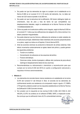 INFORME TÉCNICO: EVALUACIÓN ESTRUCTURAL DE LAS EDIFICACIONES DEL PUESTO DE SALUD
MOTUPILLO (I-2)
ESPECIALIDAD DE ESTRUCTURAS
 Se puede ver que los elementos de vigas no cumplen con lo establecido en la
Norma E-060 en el numeral 21.5.1.3 El ancho del elemento, bw, no debe ser
menor de 0,25 veces el peralte ni de 250 mm.
 Se puede ver que la estructura de la edificación, NO tienen diafragma rígido en
cimentación, losa de piso y losa de techo tal que compatibilice sus
desplazamientos laterales, según lo establecido en la Norma Técnica de Salud
119-MINSA/DGIEM-V01.
 Cómo se puede ver la estructura califica como irregular, según la Norma E-030 en
el numeral 21.1 indica que las edificaciones de categoría A2 y Zona sísmica 4 no
deben presentar irregularidades.
 Se puede observar que los Cercos y alféizares de ventanas no están aislados de
la estructura principal, debiéndose haber diseñado ante acciones perpendiculares
a su plano, según se indica en el Capítulo 10 de la Norma E070.
 Ante las acciones sísmicas se producirá la interacción de ambos sistemas. Este
efecto incrementa sustancialmente la rigidez lateral del pórtico y puede generar
los siguientes problemas:
o Torsión en el edificio.
o Concentración de esfuerzos en las esquinas del pórtico.
o Fractura del tabique.
o Columnas cortas, donde el parapeto o alféizar alto (ventanas de poca altura)
restringe el desplazamiento lateral de las columnas.
 Recomendándose su reforzamiento o demolición o reconstrucción para que
cumpla con la norma E.030 del 2018 en cuanto a configuración estructural y
requisitos mínimos sismorresistentes.
 Módulo 2:
 Los elementos de concreto tienen menos resistencia a lo establecido en la norma
E.070 del numeral 9.1 del Artículo 9. Dice: el concreto de los elementos de
confinamiento tendrá una resistencia a la compresión mayor o igual a 17,15MPa
(175 kg/cm2) y deberá cumplir con los requisitos establecidos en la Norma Técnica
de Edificación E.060 Concreto Armado.
 No cumplen con lo requerido en las normas E.030, E.060, ACI 318S-14, ACI
440.2R y E.070; los análisis en el software ETABS, SAFE, e inspección ocular.
Se concluye que la edificación tiene ALTA vulnerabilidad sísmica.
 