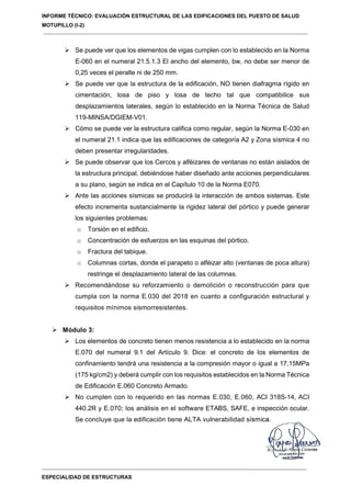 INFORME TÉCNICO: EVALUACIÓN ESTRUCTURAL DE LAS EDIFICACIONES DEL PUESTO DE SALUD
MOTUPILLO (I-2)
ESPECIALIDAD DE ESTRUCTURAS
 Se puede ver que los elementos de vigas cumplen con lo establecido en la Norma
E-060 en el numeral 21.5.1.3 El ancho del elemento, bw, no debe ser menor de
0,25 veces el peralte ni de 250 mm.
 Se puede ver que la estructura de la edificación, NO tienen diafragma rígido en
cimentación, losa de piso y losa de techo tal que compatibilice sus
desplazamientos laterales, según lo establecido en la Norma Técnica de Salud
119-MINSA/DGIEM-V01.
 Cómo se puede ver la estructura califica como regular, según la Norma E-030 en
el numeral 21.1 indica que las edificaciones de categoría A2 y Zona sísmica 4 no
deben presentar irregularidades.
 Se puede observar que los Cercos y alféizares de ventanas no están aislados de
la estructura principal, debiéndose haber diseñado ante acciones perpendiculares
a su plano, según se indica en el Capítulo 10 de la Norma E070.
 Ante las acciones sísmicas se producirá la interacción de ambos sistemas. Este
efecto incrementa sustancialmente la rigidez lateral del pórtico y puede generar
los siguientes problemas:
o Torsión en el edificio.
o Concentración de esfuerzos en las esquinas del pórtico.
o Fractura del tabique.
o Columnas cortas, donde el parapeto o alféizar alto (ventanas de poca altura)
restringe el desplazamiento lateral de las columnas.
 Recomendándose su reforzamiento o demolición o reconstrucción para que
cumpla con la norma E.030 del 2018 en cuanto a configuración estructural y
requisitos mínimos sismorresistentes.
 Módulo 3:
 Los elementos de concreto tienen menos resistencia a lo establecido en la norma
E.070 del numeral 9.1 del Artículo 9. Dice: el concreto de los elementos de
confinamiento tendrá una resistencia a la compresión mayor o igual a 17,15MPa
(175 kg/cm2) y deberá cumplir con los requisitos establecidos en la Norma Técnica
de Edificación E.060 Concreto Armado.
 No cumplen con lo requerido en las normas E.030, E.060, ACI 318S-14, ACI
440.2R y E.070; los análisis en el software ETABS, SAFE, e inspección ocular.
Se concluye que la edificación tiene ALTA vulnerabilidad sísmica.
 