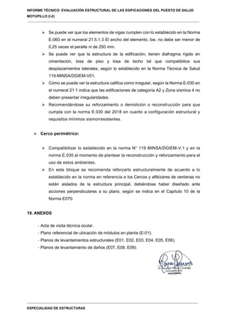 INFORME TÉCNICO: EVALUACIÓN ESTRUCTURAL DE LAS EDIFICACIONES DEL PUESTO DE SALUD
MOTUPILLO (I-2)
ESPECIALIDAD DE ESTRUCTURAS
 Se puede ver que los elementos de vigas cumplen con lo establecido en la Norma
E-060 en el numeral 21.5.1.3 El ancho del elemento, bw, no debe ser menor de
0,25 veces el peralte ni de 250 mm.
 Se puede ver que la estructura de la edificación, tienen diafragma rígido en
cimentación, losa de piso y losa de techo tal que compatibilice sus
desplazamientos laterales, según lo establecido en la Norma Técnica de Salud
119-MINSA/DGIEM-V01.
 Cómo se puede ver la estructura califica como irregular, según la Norma E-030 en
el numeral 21.1 indica que las edificaciones de categoría A2 y Zona sísmica 4 no
deben presentar irregularidades.
 Recomendándose su reforzamiento o demolición o reconstrucción para que
cumpla con la norma E.030 del 2018 en cuanto a configuración estructural y
requisitos mínimos sismorresistentes.
 Cerco perimétrico:
 Compatibilizar lo establecido en la norma N° 119 MINSA/DGIEM-V.1 y en la
norma E.030 al momento de plantear la reconstrucción y reforzamiento para el
uso de estos ambientes.
 En este bloque se recomienda reforzarlo estructuralmente de acuerdo a lo
establecido en la norma en referencia a los Cercos y alféizares de ventanas no
están aislados de la estructura principal, debiéndose haber diseñado ante
acciones perpendiculares a su plano, según se indica en el Capítulo 10 de la
Norma E070.
19. ANEXOS
- Acta de visita técnica ocular.
- Plano referencial de ubicación de módulos en planta (E-01).
- Planos de levantamientos estructurales (E01, E02, E03, E04, E05, E06).
- Planos de levantamiento de daños (E07, E08, E09).
 
