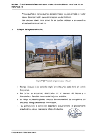 INFORME TÉCNICO: EVALUACIÓN ESTRUCTURAL DE LAS EDIFICACIONES DEL PUESTO DE SALUD
MOTUPILLO (I-2)
ESPECIALIDAD DE ESTRUCTURAS
- Ambas puertas de ingreso cuentan con columnas de concreto armado en regular
estado de conservación, cuyas dimensiones son de 35x35cm.
- Las columnas sirven como apoyo de las puertas metálicas y se encuentran
adosadas al cerco perimétrico.
 Rampas de ingreso vehicular:
Figura N° 22: Vista de la rampa de ingreso vehicular.
 Rampa vehicular es de concreto simple, presenta juntas cada 2 mts en sentido
transversal.
 Las juntas se encuentran deterioradas por el trascurso del tiempo y e
intemperismo. Requiere de reposición de juntas asfálticas.
 La rampa no presenta grietas, tampoco descascaramiento de su superficie. Se
encuentra en regular estado de conservación.
 Su permanencia o demolición dependerá exclusivamente al planteamiento
arquitectónico ya que no presenta fallas estructurales.
 