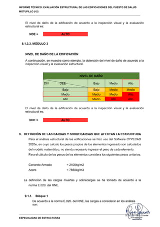 INFORME TÉCNICO: EVALUACIÓN ESTRUCTURAL DE LAS EDIFICACIONES DEL PUESTO DE SALUD
MOTUPILLO (I-2)
ESPECIALIDAD DE ESTRUCTURAS
El nivel de daño de la edificación de acuerdo a la inspección visual y la evaluación
estructural es:
NDE = ALTO
8.1.3.3. MÓDULO 3
NIVEL DE DAÑO DE LA EDIFICACIÓN
A continuación, se muestra como ejemplo, la obtención del nivel de daño de acuerdo a la
inspección visual y la evaluación estructural.
NIVEL DE DAÑO
DIV DEE Bajo Medio Alto
Bajo Bajo Medio Medio
Medio Medio Medio Alto
Alto Medio Alto Alto
El nivel de daño de la edificación de acuerdo a la inspección visual y la evaluación
estructural es:
NDE = ALTO
9. DEFINICIÓN DE LAS CARGAS Y SOBRECARGAS QUE AFECTAN LA ESTRUCTURA
Para el análisis estructural de las edificaciones se hizo uso del Software CYPECAD
2020e, en cuyo calculo los pesos propios de los elementos ingresado son calculados
del modelo matemático, no siendo necesario ingresar el peso de cada elemento.
Para el cálculo de los pesos de los elementos considera los siguientes pesos unitarios:
Concreto Armado = 2400kg/m2
Acero = 7850kg/m3
La definición de las cargas muertas y sobrecargas se ha tomado de acuerdo a la
norma E.020. del RNE.
9.1.1. Bloque 1
De acuerdo a la norma E.020. del RNE, las cargas a considerar en los análisis
son:
 