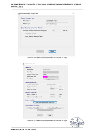 INFORME TÉCNICO: EVALUACIÓN ESTRUCTURAL DE LAS EDIFICACIONES DEL PUESTO DE SALUD
MOTUPILLO (I-2)
ESPECIALIDAD DE ESTRUCTURAS
Figura N° 26: Definición de Propiedades del concreto en vigas.
Figura N° 27: Definición de Propiedades del concreto en vigas.
 
