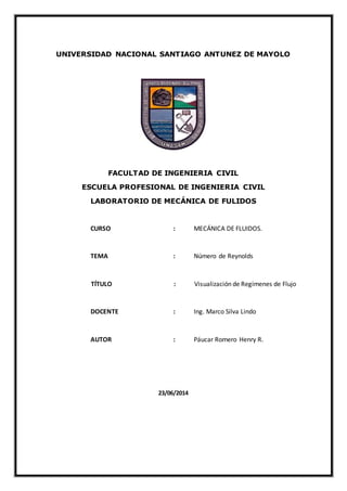 UNIVERSIDAD NACIONAL SANTIAGO ANTUNEZ DE MAYOLO
FACULTAD DE INGENIERIA CIVIL
ESCUELA PROFESIONAL DE INGENIERIA CIVIL
LABORATORIO DE MECÁNICA DE FULIDOS
CURSO : MECÁNICA DE FLUIDOS.
TEMA : Número de Reynolds
TÍTULO : Visualización de Regímenes de Flujo
DOCENTE : Ing. Marco Silva Lindo
AUTOR : Páucar Romero Henry R.
23/06/2014
 