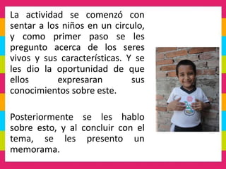 La actividad se comenzó con
sentar a los niños en un circulo,
y como primer paso se les
pregunto acerca de los seres
vivos y sus características. Y se
les dio la oportunidad de que
ellos expresaran sus
conocimientos sobre este.
Posteriormente se les hablo
sobre esto, y al concluir con el
tema, se les presento un
memorama.
 