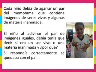 Cada niño debía de agarrar un par
del memorama que contiene
imágenes de seres vivos y algunas
de materia inanimada.
El niño al adivinar el par de
imágenes iguales, debía tenia que
decir si era un ser vivo o una
materia inanimada y ¿por qué?
Si respondía correctamente se
quedaba con el par.
 