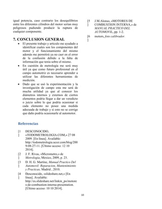 10 
igual potencia, caso contrario los desequilibrios entre los diferentes cilindros del motor serían muy peligrosos pudiendo producir la ruptura de cualquier componente. 
7. CONCLUSION GENERAL 
 El presente trabajo y articulo me ayudado a identificar cuales son los componentes del motor y el funcionamiento del mismo además me permitirá ya no caer en el error de la confusión debido a la falta de información que tenía sobre el mismo. 
 En cuestión de metrología me será muy útil ya que como futuro profesional en el campo automotriz es necesario aprender a utilizar las diferentes herramientas de medición. 
 Dado que se usó la experimentación y la investigación de campo esta me será de mucha utilidad ya que al conocer los diámetros internos y externos de ciertos elementos podría llegar a dar un veredicto o juicio sobre lo que podría ocasionar si cada elemento no posee una medida adecuada de trabajo y si esto no se corrige que daño podría ocasionarle al automotor. 
Referencias 
[1] 
DESCONOCIDO, «TODOMETROLOGIA.COM,» 27 08 2009. [En línea]. Available: http://todometrologia.ucoz.com/blog/2009-08-27-11. [Último acceso: 12 10 2014]. 
[2] 
J. F. Rivas, «Micrometro,» de Metrologia, Mexico, 2009, p. 23. 
[3] 
D. H. G. Martíne, Manual Practico Del Automovil: Reparacion, Mantenimiento y Practicas, Madrid , 2010. 
[4] 
Desconocido, «slideshare.net,» [En línea]. Available: http://es.slideshare.net/linkin_po/motores-de-combustion-interna-presentation. [Último acceso: 10 10 2014]. 
[5] 
J.M.Alonso, «MOTORES DE COMBUSTION INTERNA,» de MANUAL PRACTICO DEL AUTOMOVIL, pp. 1-2. 
[6] 
motors, foto calibrador. 
