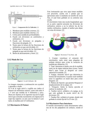 Apellido Autor et al / Titulo del Articulo 
3 
Figura 1. Componentes De Un Calibrador. [1] 
1. Mordazas para medidas externas. [1] 
2. Mordazas para medidas internas. [1] 
3. Coliza para medida de profundidades. 
4. Escala con divisiones en centímetros y milímetros. [1] 
5. Escala con divisiones en pulgadas y fracciones de pulgada. [1] 
6. Nonio para la lectura de las fracciones de milímetros en que esté dividido. [1] 
7. Nonio para la lectura de las fracciones de pulgada en que esté dividido. [1] 
8. Botón de deslizamiento y freno. [1] 
3.3.2 Modo De Uso 
. 
Figura 2. Uso del Calibrador. [1] 
La imagen expuesta a continuación nos ayudará a aprender a medir. 
El 0 de la regla móvil o reglilla nos indica el número de milímetros enteros, como está entre 4 y 5 será una medida de 4 milímetros y pico, ahora nos fijamos en la siguiente raya de la regla móvil que coincida exactamente con alguna de la regla fija superior, en este caso la número 5; por tanto, la medida será 4,5 milímetros. 
3.3 Micrómetro O Palmer 
Este instrumento que sirve para tomar medidas con precisión, cuenta con 2 puntas que se aproximan entre sí mediante un tornillo de rosca fina, el cual tiene grabado en su contorno una escala. 
El micrómetro tiene una escala longitudinal, que en su parte superior presenta las divisiones de milímetros enteros y en la inferior las de los medios milímetros, cuando el tambor gira dejan ver estas divisiones. [2] 
Figura 2. Micrómetro Y Sus Partes. [2] 
1. Cuerpo: constituye el armazón del micrómetro; suele tener unas plaquitas de aislante térmico para evitar la variación de medida por dilatación. [2] 
2. Tope: determina el punto cero de la medida; suele ser de algún material duro (como "metal duro") para evitar el desgaste así como optimizar la medida. [2] 
3. Espiga: elemento móvil que determina la lectura del micrómetro; la punta suele también tener la superficie en metal duro para evitar desgaste. [2] 
4. Palanca de fijación: que permite bloquear el desplazamiento de la espiga. [2] 
5. Trinquete: limita la fuerza ejercida al realizar la medición. [2] 
6. Tambor móvil, solidario a la espiga, en la que está grabada la escala móvil de 50 divisiones. [2] 
7. Tambor fijo: solidario al cuerpo, donde está grabada la escala fija de 0 a 25 mm. [2] 
3.4 Micrómetro Para Interiores 
El tornillo micrométrico actúa directamente sobre uno de los dos palpadores de contacto, siendo el  