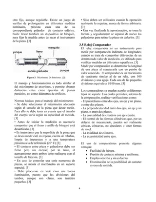 4 
otro fijo, aunque regulable. Existe un juego de varillas de prolongación en diferentes medidas nominales, provista cada una de su correspondiente palpador de contacto esférico. Suele llevar también un dispositivo de bloqueo, para fijar la medida antes de sacar el instrumento de la pieza. [3] 
Figura 3. Micrómetro De Interiores. [3] 
El manejo y funcionamiento es todo similar al del micrómetro de exteriores, y permite obtener distancias entre caras opuestas de planos paralelos, así como diámetros de orificios. 
Normas básicas para el manejo del micrómetro: 
• Se debe seleccionar el micrómetro adecuado según el tamaño de la pieza que desee medir. Para ello se debe tener en cuenta que el tamaño del cuerpo varía según su capacidad de medida. [3] 
• Antes de iniciar la medición es necesario comprobar que el freno o anillo de bloqueo está desactivado. [3] 
• Es importante que la superficie de la pieza que se desea medir esté en reposo, exenta de rebabas, limpia de impurezas y a una temperatura próxima a la de referencia (20º C) [3] 
• El contacto entre pieza y palpadores debe ser firme pero sin exceso; por lo tanto, el acercamiento entre ambos debe realizarse con el tornillo de fricción. [3] 
• En caso de controlar una serie numerosa de piezas, se monta el micrómetro en un soporte especial. [3] 
• Debe procurase en todo caso una buena iluminación, puesto que las divisiones del tambor, aunque son claras, son también pequeñas. [3] 
• Sólo deben ser utilizados cuando la operación realmente lo requiere, nunca de forma arbitraria. [3] 
• Una vez finalizada la aproximación, se toma la lectura y seguidamente se separan de nuevo los palpadores para retirar la pieza sin dañarlos. [3] 
3.5 Reloj Comparador 
El reloj comparador es un instrumento para medir por comparación indirecta de longitudes; cuando se trata de comprobar diferencias de un determinado valor de medición, es utilizado para verificar medidas en diferentes superficies. [3] 
Medir por comparación es determinar la longitud de una pieza al compararla con un patrón de valor conocido. El comparador es un mecanismo de cuadrante similar al de un reloj, con 100 divisiones y una aguja. Cada una de las pequeñas divisiones equivale a 1/100 mm. [3] 
Los comparadores se pueden acoplar a diferentes tipos de soporte. Los cuales permiten, además de la comparación, realizar verificaciones como: 
- El paralelismo entre dos ejes, un eje y un plano, o entre dos planos. 
- La perpendicularidad entre dos ejes, un eje y un plano, o entre dos planos. 
- La coaxialidad de cilindros con eje común. 
- El control de las formas cilíndricas que, por un defecto de mecanizado, pueden ser realmente cónicas, cóncavas, no circulares o tener formas de tonel. 
- La axialidad de cilindros. 
- La excentricidad entre ejes. 
El uso de comparadores presenta algunas ventajas: 
 Facilidad de lectura. 
 Presión de contacto mínima y uniforme. 
 Empleo sencillo y sin esfuerzo. 
 Disminución de la posibilidad de cometer errores de medida. 
 