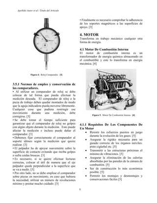 Apellido Autor et al / Titulo del Articulo 
5 
Figura 4. Reloj Comparador. [3] 
3.5.1 Normas de empleo y conservación de los comparadores. 
• Al utilizar un comparador de reloj se debe colocar de tal forma que pueda efectuar la medición deseada. El comparador de reloj o la pieza de trabajo deben quedar montados de modo que la aguja indicadora pueda moverse libremente. Cualquier cosa que pudiera restringir ese movimiento durante una medición, debe corregirse. [3] 
• Se debe tomar el tiempo suficiente para garantizar que el comparador de reloj no golpee con algún objeto durante la medición. Esto puede afectar la medición e incluso puede dañar el comparador. [3] 
• Debemos fijar correctamente el comparador al soporte idóneo según la medición que quiere realizar. [3] 
• El palpador ha de apoyar suavemente sobre la superficie de contacto evitando que reciba golpes o sufra caídas bruscas. [3] 
• Es necesario, si se quiere efectuar lecturas correctas, colocar el útil de manera que el eje palpador quede perpendicular a la superficie que se va a medir. [3] 
• Por otro lado, no se debe emplear el comparador sobre piezas en movimiento, en caso que hubiera la necesidad, utilizar un número de revoluciones mínimo y prestar mucho cuidado. [3] 
• Finalmente es necesario comprobar la adherencia de los soportes magnéticos a las superficies de apoyo. [3] 
4. MOTOR 
Transforma en trabajo mecánico cualquier otra forma de energía. 
4.1 Motor De Combustión Interna 
El motor de combustión interna es un transformador de energía química almacenado en el combustible y este lo transforma en energía mecánica. [4] 
Figura 5. Motor De Combustión Interna. [4] 
4.1.1 Requisitos De Los Componentes De Un Motor 
 Resistir los esfuerzos puestos en juego durante la evolución de los gases. [5] 
 Asegurar la rigidez necesaria para un guiado correcto de los órganos móviles: pisto cigüeñal etc. [5] 
 Transmitir a las estructuras próximas el mínimo de vibraciones. [5] 
 Asegurar la eliminación de las calorías absorbidas por las paredes de la cámara de combustión. [5] 
 Ser de construcción lo más económica posible. [5] 
 Permitir los montajes y desmontajes y conservaciones fáciles [5] 
 