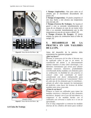 Apellido Autor et al / Titulo del Articulo 
7 
Figura10. Partes Móviles Del Motor. [4] 
Figura11. Partes Móviles Del Motor. [4] 
4.4 Ciclos De Trabajo 
1 Tiempo (Aspiración).- Aire puro entra en el cilindro por el movimiento descendiente del pistón. [4] 
2 Tiempo (Compresión).- El pistón comprime el aire muy fuerte y este alcanza una temperatura muy elevada. [4] 
3 Tiempo (Carrera De Trabajo).- Se inyecta el gasoil y este se enciende inmediatamente por causa de un chispazo en caso de ser motor ciclo Otto o se enciende inmediatamente por la alta temperatura en caso de ser motor a diésel. [4] 
4 Tiempo (Carrera De Escape).- El pistón empuja los gases de combustión hacia el tubo de escape. [4] 
5. DESARROLLO DE LA PRÁCTICA EN LOS TALLERES DE LA UPS. 
Antes del desarrollo de la práctica debo contestarme las siguientes preguntas: 
¿Qué voy hacer? 
Durante el transcurso de los días el docente nos ha explicado sobre lo que es un motor, la constitución del mismo y su funcionamiento además tratamos el tema sobre metrología y los diferentes instrumentos que sirven para obtener medidas exteriores, interiores, profundidades corroborando dichas medidas con elementos para su verificación, la finalidad de esta práctica es conocer cómo está constituido el motor considerando este factor indispensable para aquellos que no tenemos un “conocimiento” físico de cada uno de los elementos que lo constituyen , además de saber cómo manejar los instrumentos de medición, como hacer las lecturas de dichas medidas entre otras cosas más. 
¿Cómo lo voy hacer? 
Primero se usara un calibrador para tomar las medidas exteriores e interiores de diez elementos mecánicos, después con el uso del micrómetro se comparara si las medidas hechas con el calibrador son correctas o cuales no o si son un aproximado. 
Con el reloj comparador se tomaran las medidas internas de los cilindros del motor para verificar  