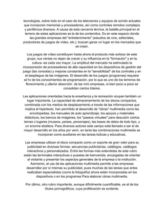 tecnologías, sobre todo en el caso de los televisores y equipos de sonido actuales
 que incorporan memorias y procesadores, así como controles remotos complejos
 y periféricos diversos. A causa de esta cercanía técnica, la batalla principal en el
  terreno de estas aplicaciones es la de los contenidos. Es en este espacio donde
      las grandes empresas del "entretenimiento" (estudios de cine, editoriales,
productores de juegos de vídeo, etc.), buscan ganar un lugar en los mercados que
                                      se crean.

   Los juegos de vídeo constituyen hasta ahora el producto más exitoso de este
    grupo; sus ventas no dejan de crecer y su influencia en la "formación" y en la
       cultura -es cada vez mayor. La amplitud del mercado ha estimulado la
incorporación de procesadores de alta capacidad en los dispositivos de gestión del
juego (las consolas) y mejoras constantes en la "sensibilidad" de los controles y en
  el despliegue de las imágenes. El desarrollo de los juegos (programas) requiere
 só1o de los conocimientos de programación, por lo que es uno de los terrenos de
  florecimiento y ulterior absorción de las mini empresas, si bien poco a poco se
                              consolidan ciertos líderes.

Las aplicaciones orientadas hacia la enseñanza y la recreación ocupan también un
   lugar importante. La capacidad de almacenamiento de los discos compactos,
 combinada con los medios de desplazamiento a través de las informaciones que
  implica el hipertexto, han permitido el desarrollo de "obras" multimedia como las
     enciclopedias, los manuales de auto aprendizaje, los apoyos y materiales
 didácticos, los bancos de imágenes, los "paseos virtuales" para descubrir ciertos
 temas o lugares (museos, países, personajes), las bases de datos de todo tipo, y
  un enorme etcétera. Para diversos autores este campo está llamado a ser el de
 mayor desarrollo en los años por venir, en tanto las combinaciones multimedia se
           incorporan como auxiliares en las tareas lúdicas y educativas.

 Las empresas utilizan el disco compacto como un soporte de gran valor para su
  publicidad en diversas formas: secuencias publicitarias, catálogos, catálogos
  interactivos y personalizados. Entre las formas más extendidas de este rubro
están las terminales interactivas o puestas de bienvenida, encargadas de orientar
  al visitante y presentar los aspectos generales de la empresa o la institución.
     Asimismo, el uso de las aplicaciones multimedia permite a las empresas
  desarrollar por sí mismas su publicidad, pues muchas de las tareas que antes
  realizaban especialistas (como la fotografía) ahora están incorporadas en los
          dispositivos o en los programas Para elaborar obras multimedia.

 Por último, otro rubro importante, aunque difícilmente cuantificable, es el de los
               títulos pornográficos, cuya proliferación es evidente.
 