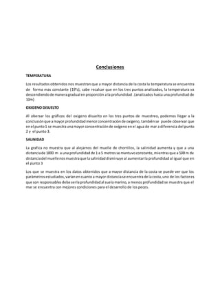 Conclusiones
TEMPERATURA
Los resultados obtenidos nos muestran que a mayor distancia de la costa la temperatura se encuentra
de forma mas constante (19°c), cabe recalcar que en los tres puntos analizados, la temperatura va
descendiendode maneragradual enproporción a la profundidad .(analizados hasta una profundiad de
10m)
OXIGENO DISUELTO
Al obersar los gráficos del oxigeno disuelto en los tres puntos de muestreo, podemos llegar a la
conclusiónque amayor profundidadmenorconcentraciónde oxígeno,tambiénse puede observar que
enel punto1 se muestraunamayor concentraciónde oxígenoenel agua de mar a diferencia del punto
2 y el punto 3.
SALINIDAD
La grafica no muestra que al alejarnos del muelle de chorrillos, la salinidad aumenta y que a una
distanciade 1000 m a una profundidadde 1 a 5 metrosse mantuvoconstante,mientrasque a 500 m de
distanciadel muellenosmuestraque lasalinidaddisminuye al aumentar la profundidad al igual que en
el punto 3
Los que se muestra en los datos obtenidos que a mayor distancia de la costa se puede ver que los
parámetrosestudiados,varíanencuantoa mayor distanciase encuentrade lacosta,uno de los factores
que son responsablesdebeserlaprofundidadal suelomarino, a menos profundidad se muestra que el
mar se encuentra con mejores condiciones para el desarrollo de los peces.
 
