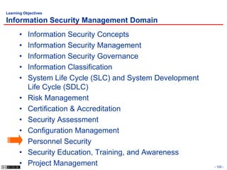 Learning Objectives

Information Security Management Domain
      •    Information Security Concepts
      •    Information Security Management
      •    Information Security Governance
      •    Information Classification
      •    System Life Cycle (SLC) and System Development
           Life Cycle (SDLC)
      •    Risk Management
      •    Certification & Accreditation
      •    Security Assessment
      •    Configuration Management
      •    Personnel Security
      •    Security Education, Training, and Awareness
      •    Project Management                               - 100 -
 