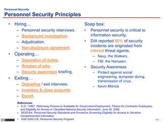 Personnel Security

Personnel Security Principles
  • Hiring…                                                   Soap box:
        –   Personnel security interviews.                    •    Personnel security is critical to
        –   Background investigation.                              information security.
        –   Adjudication.                                     •    DIA reported 80% of security
        –   Non-disclosure agreement.                              incidents are originated from
                                                                   internal threat agents.
  • Operating…                                                       – Navy, the Walkers.
        – Separation of duties.                                      – FBI, the Hanssen.
        – Rotation of jobs.                                   •    Security Awareness
        – Security awareness briefing.                               – Protect against social
  • Exiting…                                                           engineering, dumpster diving,
                                                                       transmission of virus.
        – Debriefing / exit interview.                               – Kevin Mitnick
        – Inventory & close accounts.
        – Escort.
         References:
         • E.O. 13467, Reforming Process to Suitability for Government Employment, Fitness for Contractor Employees,
           and Eligibility for Access to Classified National Security Information, June 30, 2008.
         • DCID 6/4, Personnel Security Standards and Procedure Governing Eligibility for Access to Sensitive
           Compartmented Information
         • DoD 5200.2-R, Personnel Security Program                                                                  - 101 -
 