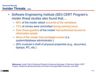 Personnel Security

Insider Threats… (2/2)
      • Software Engineering Institute (SEI) CERT Program’s
        insider threat studies also found that…
             – 68% of the insider attack occurred at the workplace
             – 73% of crimes were committed during working hours
             – Over three-quarters of the insider had authorized access to
               information assets
             – None of the insider had privileged access (i.e.
               system/database administrator.)
             – 20% involved in theft of physical properties (e.g., document,
               laptops, PC, etc.)




            References: Insider Theft of Intellectual Property for Business Advantage: A Preliminary Model, CERT
            Program, Software Engineering Institute and CyLab at Carnegie Mellon University, June 2009.

                                                                                                                   - 103 -
 
