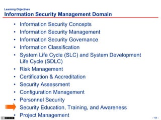 Learning Objectives

Information Security Management Domain
      •    Information Security Concepts
      •    Information Security Management
      •    Information Security Governance
      •    Information Classification
      •    System Life Cycle (SLC) and System Development
           Life Cycle (SDLC)
      •    Risk Management
      •    Certification & Accreditation
      •    Security Assessment
      •    Configuration Management
      •    Personnel Security
      •    Security Education, Training, and Awareness
      •    Project Management                               - 104 -
 