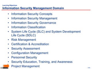 Learning Objectives

Information Security Management Domain
      •    Information Security Concepts
      •    Information Security Management
      •    Information Security Governance
      •    Information Classification
      •    System Life Cycle (SLC) and System Development
           Life Cycle (SDLC)
      •    Risk Management
      •    Certification & Accreditation
      •    Security Assessment
      •    Configuration Management
      •    Personnel Security
      •    Security Education, Training, and Awareness
      •    Project Management                               - 108 -
 