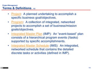 Project Management

Terms & Definitions... 1/2
      • Project: A planned undertaking to accomplish a
        specific business goal/objectives.
      • Program: A collection of integrated, networked
        projects to accomplish a set of business/mission
        goals/objectives.
      • Integrated Master Plan (IMP): An “event-based” plan
        consists of a hierarchical program events (/tasks)
        supported by specific accomplishments.
      • Integrated Master Schedule (IMS): An integrated,
        networked schedule that contains the detailed
        discrete tasks or activities (defined in IMP).



                                                              109
 