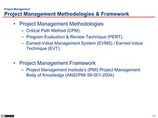 Project Management

Project Management Methodologies & Framework
      • Project Management Methodologies
           – Critical Path Method (CPM).
           – Program Evaluation & Review Technique (PERT).
           – Earned-Value Management System (EVMS) / Earned-Value
             Technique (EVT).


      • Project Management Framework
           – Project Management Institute’s (PMI) Project Management
             Body of Knowledge (ANSI/PMI 99-001-2004).




                                                                       112
 