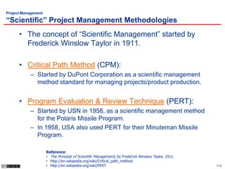 Project Management

“Scientific” Project Management Methodologies
      • The concept of “Scientific Management” started by
        Frederick Winslow Taylor in 1911.

      • Critical Path Method (CPM):
           – Started by DuPont Corporation as a scientific management
             method standard for managing projects/product production.


      • Program Evaluation & Review Technique (PERT):
           – Started by USN in 1958, as a scientific management method
             for the Polaris Missile Program.
           – In 1958, USA also used PERT for their Minuteman Missile
             Program.

                     Reference:
                     • The Principle of Scientific Management, by Frederick Winslow Taylor, 1911.
                     • http://en.wikipedia.org/wiki/Critical_path_method
                     • http://en.wikipedia.org/wiki/PERT                                            113
 