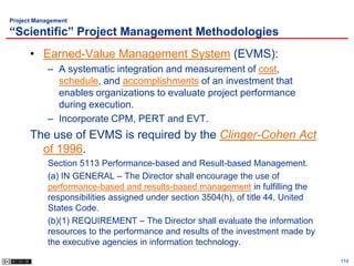 Project Management

“Scientific” Project Management Methodologies
      • Earned-Value Management System (EVMS):
           – A systematic integration and measurement of cost,
             schedule, and accomplishments of an investment that
             enables organizations to evaluate project performance
             during execution.
           – Incorporate CPM, PERT and EVT.
      The use of EVMS is required by the Clinger-Cohen Act
        of 1996.
           Section 5113 Performance-based and Result-based Management.
           (a) IN GENERAL – The Director shall encourage the use of
           performance-based and results-based management in fulfilling the
           responsibilities assigned under section 3504(h), of title 44, United
           States Code.
           (b)(1) REQUIREMENT – The Director shall evaluate the information
           resources to the performance and results of the investment made by
           the executive agencies in information technology.

                                                                                  114
 
